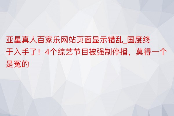 亚星真人百家乐网站页面显示错乱_国度终于入手了！4个综艺节目被强制停播，莫得一个是冤的