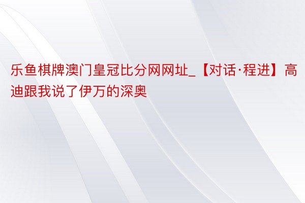 乐鱼棋牌澳门皇冠比分网网址_【对话·程进】高迪跟我说了伊万的深奥