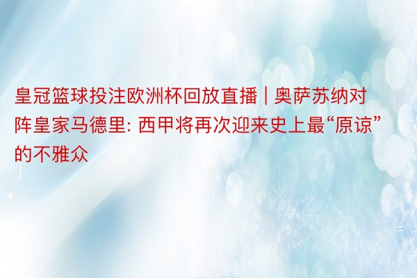 皇冠篮球投注欧洲杯回放直播 | 奥萨苏纳对阵皇家马德里: 西甲将再次迎来史上最“原谅”的不雅众