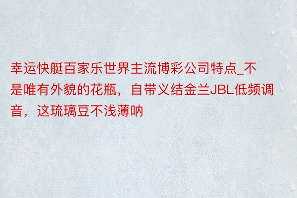 幸运快艇百家乐世界主流博彩公司特点_不是唯有外貌的花瓶，自带义结金兰JBL低频调音，这琉璃豆不浅薄呐