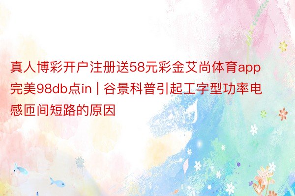 真人博彩开户注册送58元彩金艾尚体育app完美98db点in | 谷景科普引起工字型功率电感匝间短路的原因