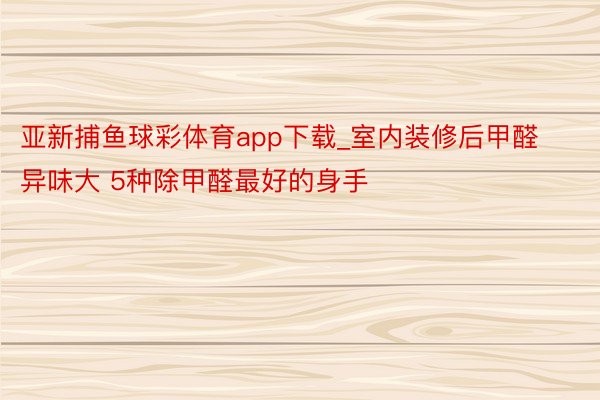 亚新捕鱼球彩体育app下载_室内装修后甲醛异味大 5种除甲醛最好的身手