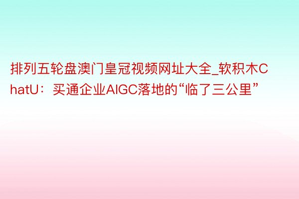 排列五轮盘澳门皇冠视频网址大全_软积木ChatU：买通企业AIGC落地的“临了三公里”