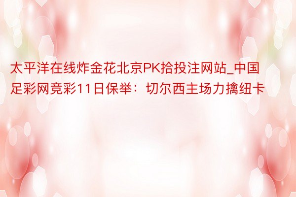 太平洋在线炸金花北京PK拾投注网站_中国足彩网竞彩11日保举：切尔西主场力擒纽卡