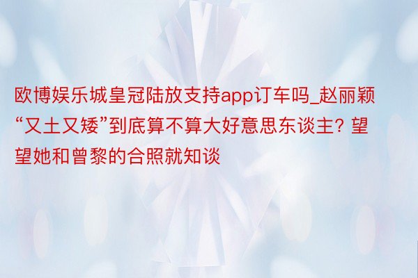 欧博娱乐城皇冠陆放支持app订车吗_赵丽颖“又土又矮”到底算不算大好意思东谈主? 望望她和曾黎的合照就知谈