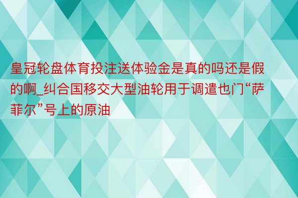 皇冠轮盘体育投注送体验金是真的吗还是假的啊_纠合国移交大型油轮用于调遣也门“萨菲尔”号上的原油