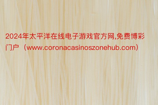 2024年太平洋在线电子游戏官方网,免费博彩门户（www.coronacasinoszonehub.com）