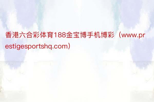 香港六合彩体育188金宝博手机博彩（www.prestigesportshq.com）