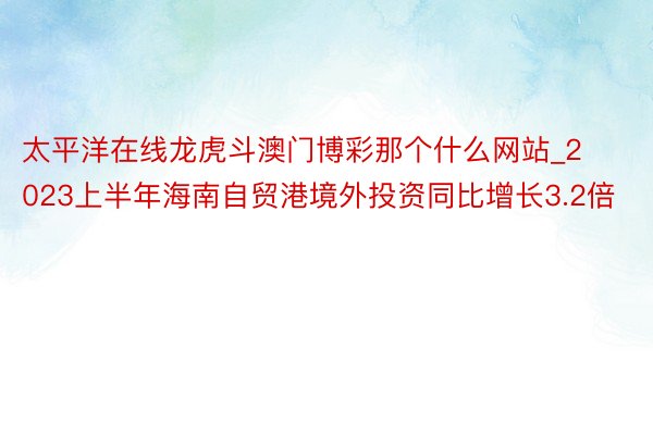 太平洋在线龙虎斗澳门博彩那个什么网站_2023上半年海南自贸港境外投资同比增长3.2倍