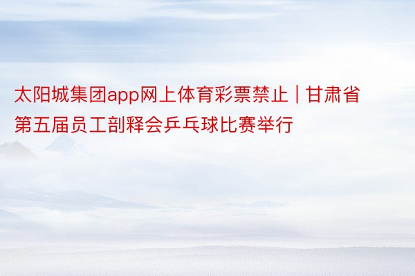 太阳城集团app网上体育彩票禁止 | 甘肃省第五届员工剖释会乒乓球比赛举行