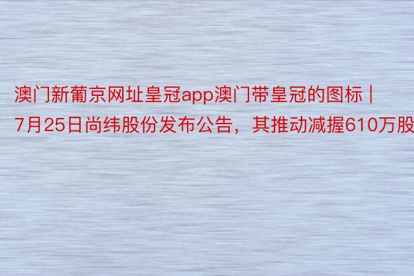 澳门新葡京网址皇冠app澳门带皇冠的图标 | 7月25日尚纬股份发布公告，其推动减握610万股