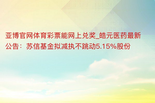 亚博官网体育彩票能网上兑奖_皓元医药最新公告：苏信基金拟减执不跳动5.15%股份