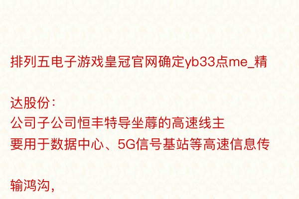 排列五电子游戏皇冠官网确定yb33点me_精达股份：
公司子公司恒丰特导坐蓐的高速线主要用于数据中心、5G信号基站等高速信息传输鸿沟，