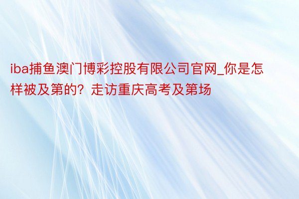 iba捕鱼澳门博彩控股有限公司官网_你是怎样被及第的？走访重庆高考及第场