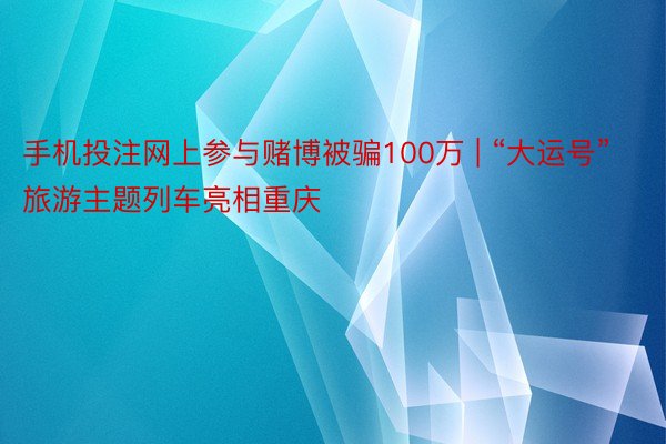 手机投注网上参与赌博被骗100万 | “大运号”旅游主题列车亮相重庆