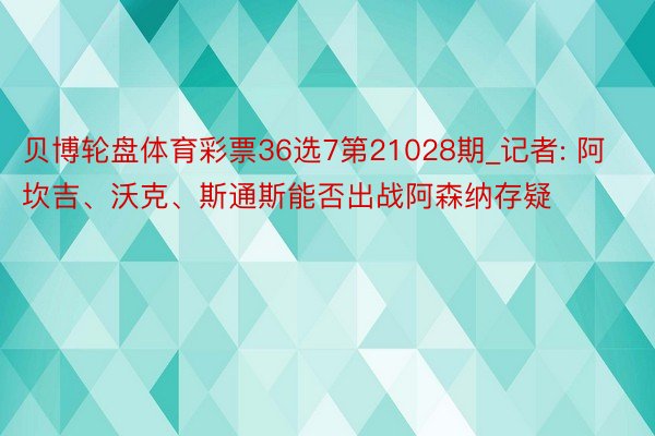 贝博轮盘体育彩票36选7第21028期_记者: 阿坎吉、沃克、斯通斯能否出战阿森纳存疑