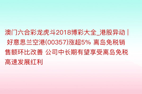 澳门六合彩龙虎斗2018博彩大全_港股异动 | 好意思兰空港(00357)涨超5% 离岛免税销售额环比改善 公司中长期有望享受离岛免税高速发展红利