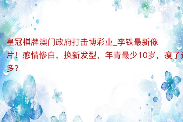 皇冠棋牌澳门政府打击博彩业_李铁最新像片！感情惨白，换新发型，年青最少10岁，瘦了这样多？