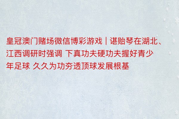 皇冠澳门赌场微信博彩游戏 | 谌贻琴在湖北、江西调研时强调 下真功夫硬功夫握好青少年足球 久久为功夯透顶球发展根基