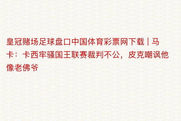 皇冠赌场足球盘口中国体育彩票网下载 | 马卡：卡西牢骚国王联赛裁判不公，皮克嘲讽他像老佛爷