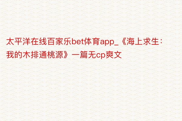 太平洋在线百家乐bet体育app_《海上求生：我的木排通桃源》一篇无cp爽文