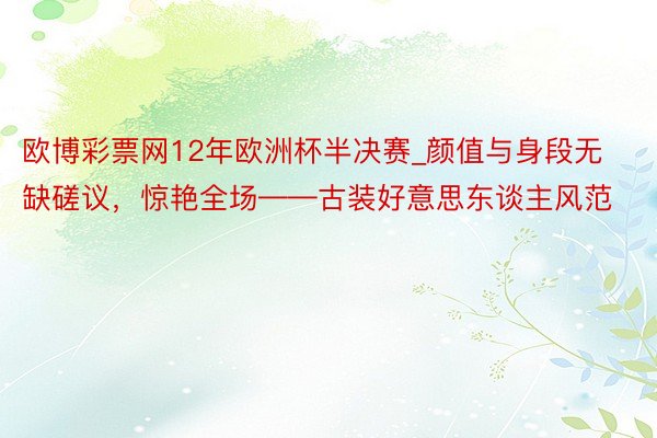 欧博彩票网12年欧洲杯半决赛_颜值与身段无缺磋议，惊艳全场——古装好意思东谈主风范