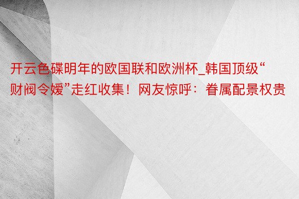 开云色碟明年的欧国联和欧洲杯_韩国顶级“财阀令嫒”走红收集！网友惊呼：眷属配景权贵