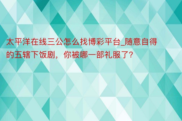 太平洋在线三公怎么找博彩平台_随意自得的五辖下饭剧，你被哪一部礼服了？