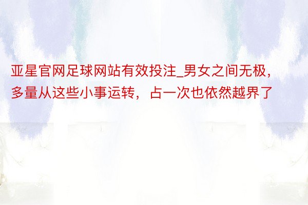 亚星官网足球网站有效投注_男女之间无极，多量从这些小事运转，占一次也依然越界了