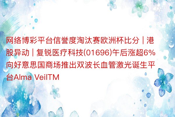 网络博彩平台信誉度淘汰赛欧洲杯比分 | 港股异动 | 复锐医疗科技(01696)午后涨超6% 向好意思国商场推出双波长血管激光诞生平台Alma VeilTM