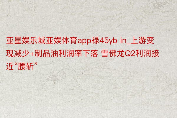 亚星娱乐城亚娱体育app禄45yb in_上游变现减少+制品油利润率下落 雪佛龙Q2利润接近“腰斩”