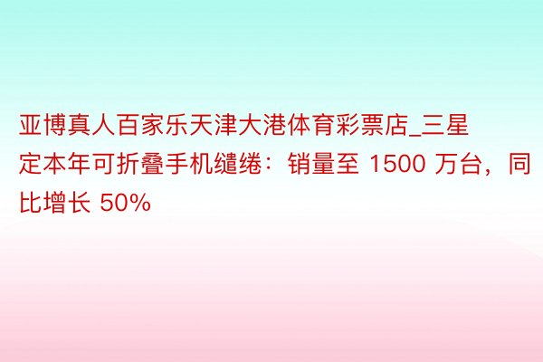 亚博真人百家乐天津大港体育彩票店_三星定本年可折叠手机缱绻：销量至 1500 万台，同比增长 50%