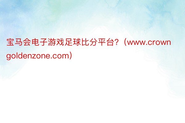 宝马会电子游戏足球比分平台?（www.crowngoldenzone.com）