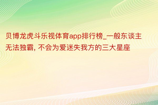 贝博龙虎斗乐视体育app排行榜_一般东谈主无法独霸, 不会为爱迷失我方的三大星座