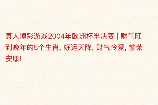 真人博彩游戏2004年欧洲杯半决赛 | 财气旺到晚年的5个生肖， 好运天降， 财气怜爱， 繁荣安康!