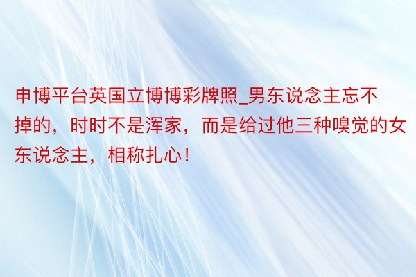 申博平台英国立博博彩牌照_男东说念主忘不掉的，时时不是浑家，而是给过他三种嗅觉的女东说念主，相称扎心！