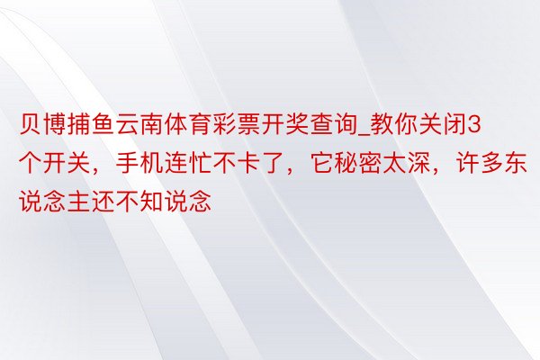 贝博捕鱼云南体育彩票开奖查询_教你关闭3个开关，手机连忙不卡了，它秘密太深，许多东说念主还不知说念