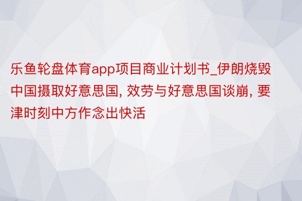 乐鱼轮盘体育app项目商业计划书_伊朗烧毁中国摄取好意思国, 效劳与好意思国谈崩, 要津时刻中方作念出快活