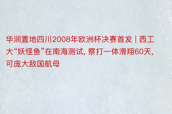 华润置地四川2008年欧洲杯决赛首发 | 西工大“妖怪鱼”在南海测试, 察打一体滑翔60天, 可庞大敌国航母