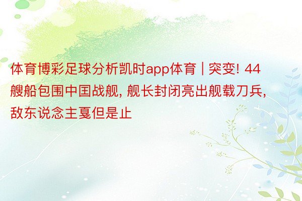 体育博彩足球分析凯时app体育 | 突变! 44艘船包围中囯战舰, 舰长封闭亮出舰载刀兵, 敌东说念主戛但是止