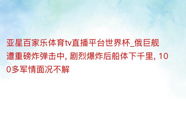 亚星百家乐体育tv直播平台世界杯_俄巨舰遭重磅炸弹击中, 剧烈爆炸后船体下千里, 100多军情面况不解