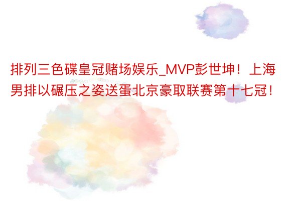 排列三色碟皇冠赌场娱乐_MVP彭世坤！上海男排以碾压之姿送蛋北京豪取联赛第十七冠！