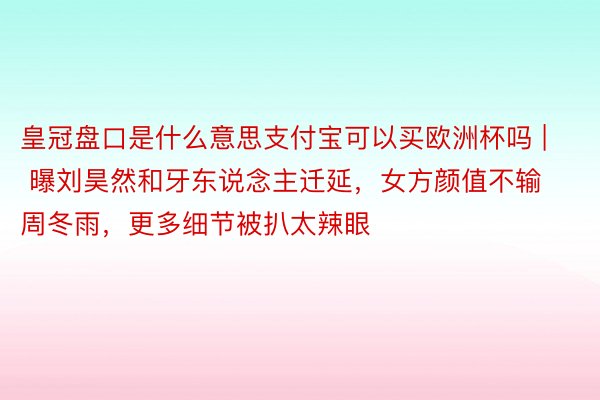 皇冠盘口是什么意思支付宝可以买欧洲杯吗 | 曝刘昊然和牙东说念主迁延，女方颜值不输周冬雨，更多细节被扒太辣眼