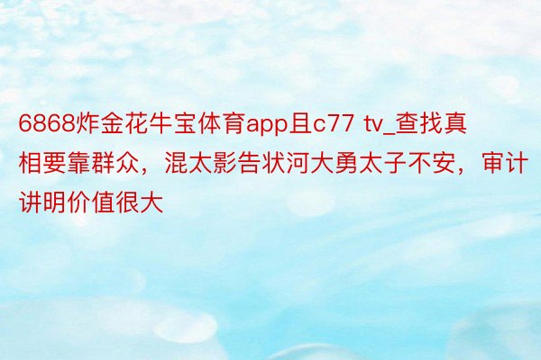 6868炸金花牛宝体育app且c77 tv_查找真相要靠群众，混太影告状河大勇太子不安，审计讲明价值很大