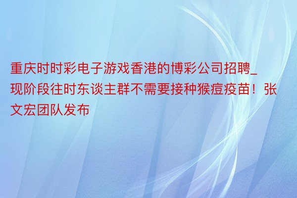 重庆时时彩电子游戏香港的博彩公司招聘_现阶段往时东谈主群不需要接种猴痘疫苗！张文宏团队发布