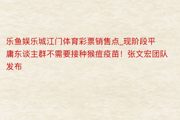 乐鱼娱乐城江门体育彩票销售点_现阶段平庸东谈主群不需要接种猴痘疫苗！张文宏团队发布