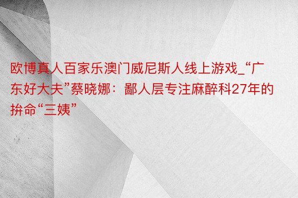 欧博真人百家乐澳门威尼斯人线上游戏_“广东好大夫”蔡晓娜：鄙人层专注麻醉科27年的拚命“三姨”