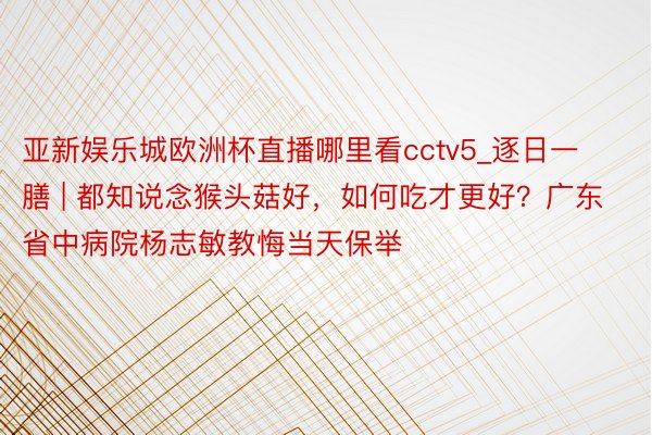 亚新娱乐城欧洲杯直播哪里看cctv5_逐日一膳 | 都知说念猴头菇好，如何吃才更好？广东省中病院杨志敏教悔当天保举