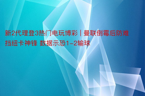 新2代理登3热门电玩博彩 | 曼联倒霉后防难挡纽卡神锋 数据示恐1-2输球