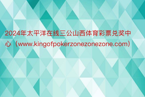 2024年太平洋在线三公山西体育彩票兑奖中心（www.kingofpokerzonezonezone.com）